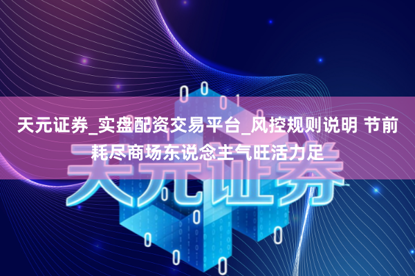 天元证券_实盘配资交易平台_风控规则说明 节前耗尽商场东说念主气旺活力足