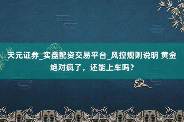 天元证券_实盘配资交易平台_风控规则说明 黄金绝对疯了，还能上车吗？