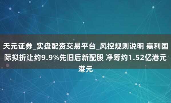 天元证券_实盘配资交易平台_风控规则说明 嘉利国际拟折让约9.9%先旧后新配股 净筹约1.52亿港元