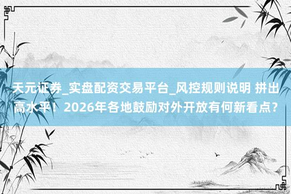 天元证券_实盘配资交易平台_风控规则说明 拼出高水平！2026年各地鼓励对外开放有何新看点？