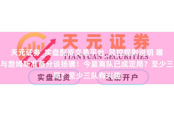 天元证券_实盘配资交易平台_风控规则说明 曝湖东谈主与詹姆斯准备分谈扬镳！今夏离队已成定局？至少三队有兴趣